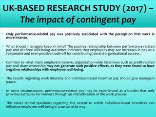  Only performance-related pay was positively associated with the perception that work is
more intense.
 What should managers keep in mind? The positive relationship between performance-related
pay and all three well-being outcomes indicates that employees may see increases in pay as a
reasonable and even positive trade-off for contributing toward organizational success.
 Contrary to what many employers believe, organization-wide incentives such as profit-related
pay and share-ownership may not generate such positive effects, as they were found to have
negative relationships with employee well-being.
 The results regarding work intensity and individual-based incentive pay should give managers
pause.
 In some circumstances, performance-related pay may be experienced as a burden that only
provides extra pay for workers through an intensification of the work process.
 This raises critical questions regarding the extent to which individual-based incentives can
influence employee well-being in a sustainable way.
UK-BASED RESEARCH STUDY (2017) –
The impact of contingent pay
 