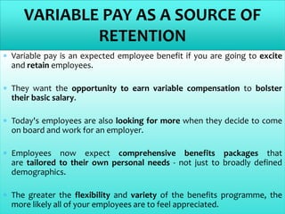  Variable pay is an expected employee benefit if you are going to excite
and retain employees.
 They want the opportunity to earn variable compensation to bolster
their basic salary.
 Today's employees are also looking for more when they decide to come
on board and work for an employer.
 Employees now expect comprehensive benefits packages that
are tailored to their own personal needs - not just to broadly defined
demographics.
 The greater the flexibility and variety of the benefits programme, the
more likely all of your employees are to feel appreciated.
VARIABLE PAY AS A SOURCE OF
RETENTION
 