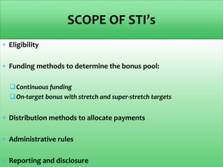  Eligibility
 Funding methods to determine the bonus pool:
Continuous funding
On-target bonus with stretch and super-stretch targets
 Distribution methods to allocate payments
 Administrative rules
 Reporting and disclosure
SCOPE OF STI’s
 