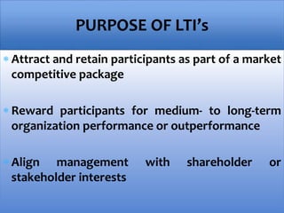  Attract and retain participants as part of a market
competitive package
 Reward participants for medium- to long-term
organization performance or outperformance
 Align management with shareholder or
stakeholder interests
PURPOSE OF LTI’s
 