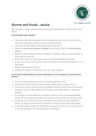 Storms and floods - advice
You can take a number of precautions to prepare for bad weather, such as storms and
floods.
Preparing for bad weather:
 Make sure you have emergency contact numbers for your insurer, local authority
and utility companies to hand in a safe waterproof place.
 Listen out for bad weather warnings on local radio and TV.
 Check the Environment Agency’s website and sign up for their free flood warning
service.
 Make sure any unsecured items, like ladders in gardens, that can cause damage in
high winds are secured.
 If you have a car, try and move it away from where flooding is expected.
 If you are in a flood risk area try to move valuable or essential items upstairs or to a
high place.
 Keep a mobile phone with you.
 Check if it is safe to use electricity, gas and water supplies.
If you have suffered flood or storm damage to your property or contents you
should:
 Do not do anything that will put you or your household at risk.
 Only return to your home or business after a flood when it is safe to do so.
 Contact your home insurer as soon as possible. Most will have 24-hour emergency
helplines, which can give advice on next steps and arrange repairs as quickly as
possible.
 If necessary, arrange temporary emergency repairs to stop any damage getting
worse. Tell your insurer and keep any receipts, as this will form part of your claim.
 Do not be in a rush to throw away damaged items, unless they are a danger to
health, as these may be able to be repaired or restored. Your insurer will advise.
 It can take weeks, sometimes months for a property to fully dry out so do not be in
a rush to redecorate. Your insurer can give you advice.
 