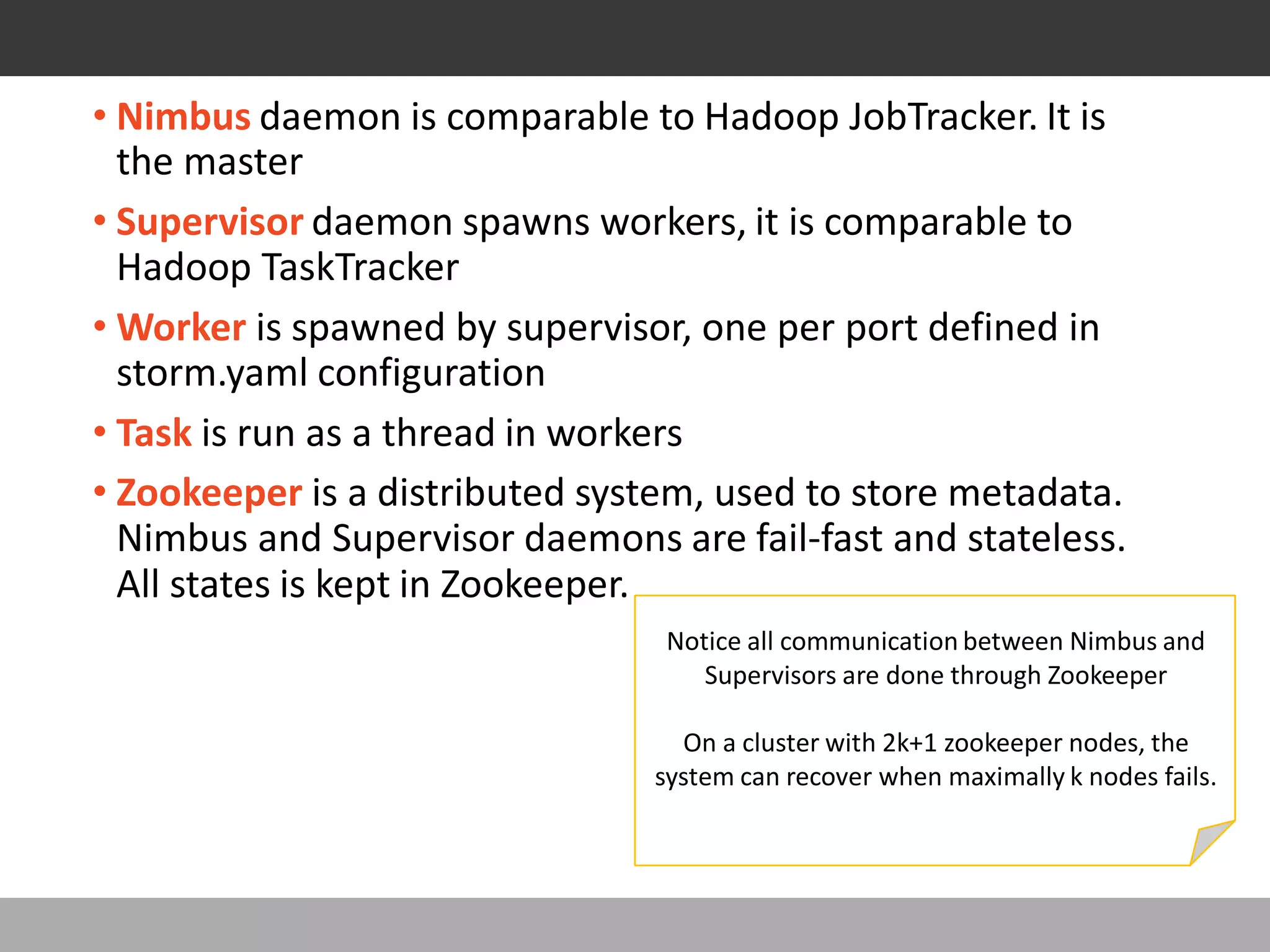 COMPONENTS
• Nimbus daemon is comparable to Hadoop JobTracker. It is
the master
• Supervisor daemon spawns workers, it is comparable to
Hadoop TaskTracker
• Worker is spawned by supervisor, one per port defined in
storm.yaml configuration
• Task is run as a thread in workers
• Zookeeper is a distributed system, used to store metadata.
Nimbus and Supervisor daemons are fail-fast and stateless.
All states is kept in Zookeeper.
Notice all communication between Nimbus and
Supervisors are done through Zookeeper
On a cluster with 2k+1 zookeeper nodes, the
system can recover when maximally k nodes fails.
 
