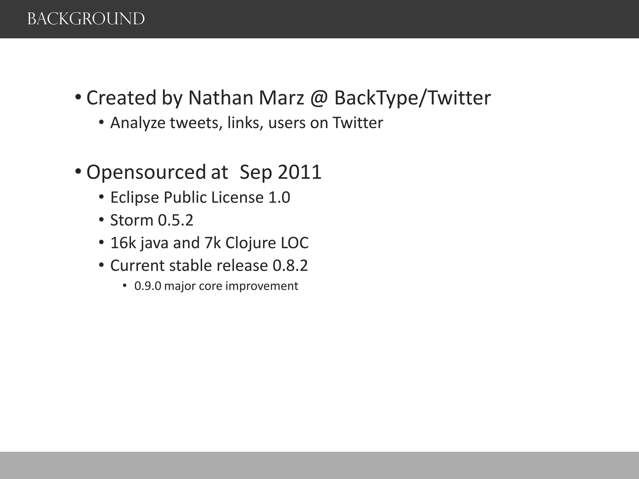 Background
• Created by Nathan Marz @ BackType/Twitter
• Analyze tweets, links, users on Twitter
• Opensourced at Sep 2011
• Eclipse Public License 1.0
• Storm 0.5.2
• 16k java and 7k Clojure LOC
• Current stable release 0.8.2
• 0.9.0 major core improvement
 