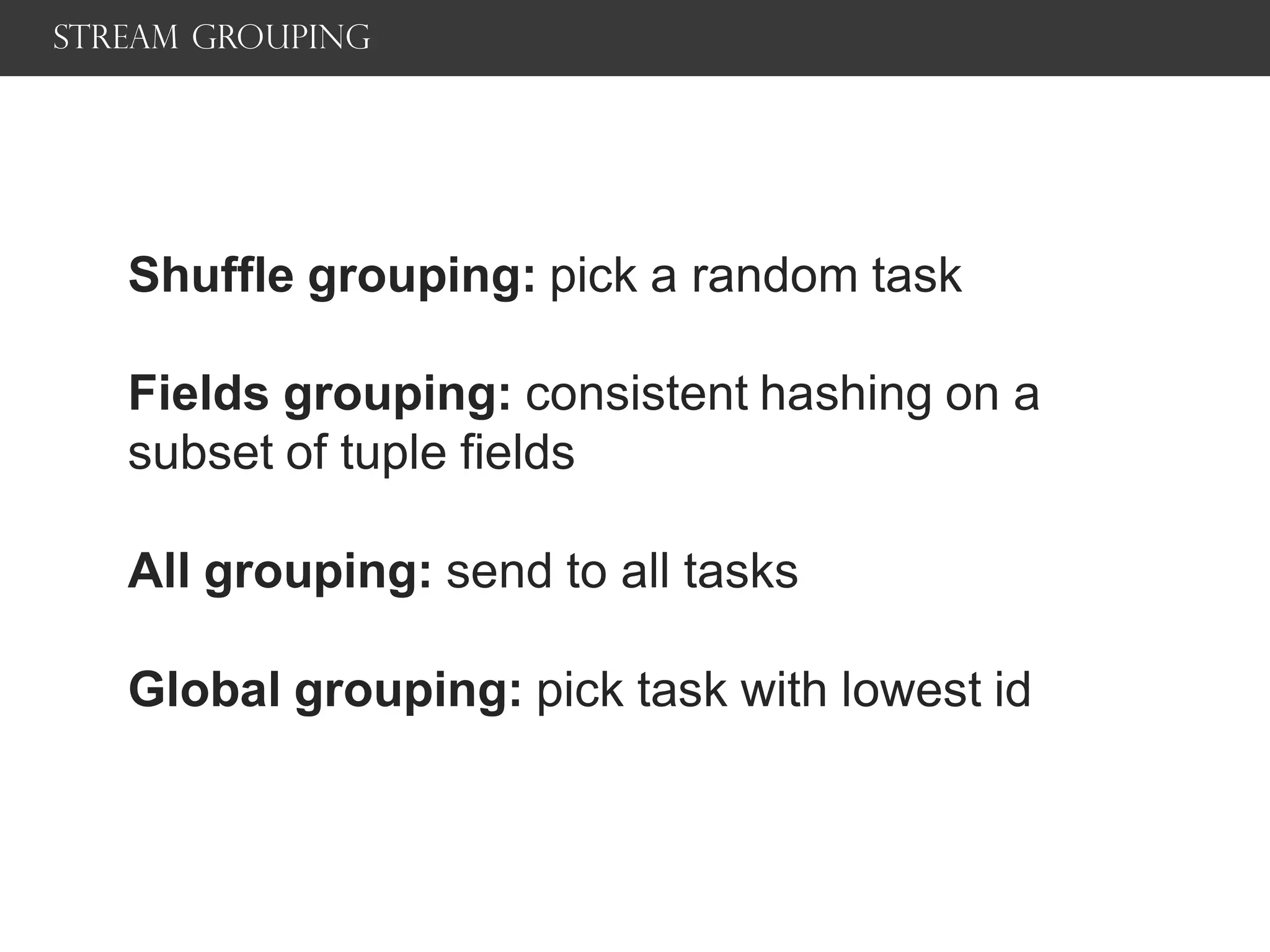 Stream grouping
Shuffle grouping: pick a random task
Fields grouping: consistent hashing on a
subset of tuple fields
All grouping: send to all tasks
Global grouping: pick task with lowest id
 