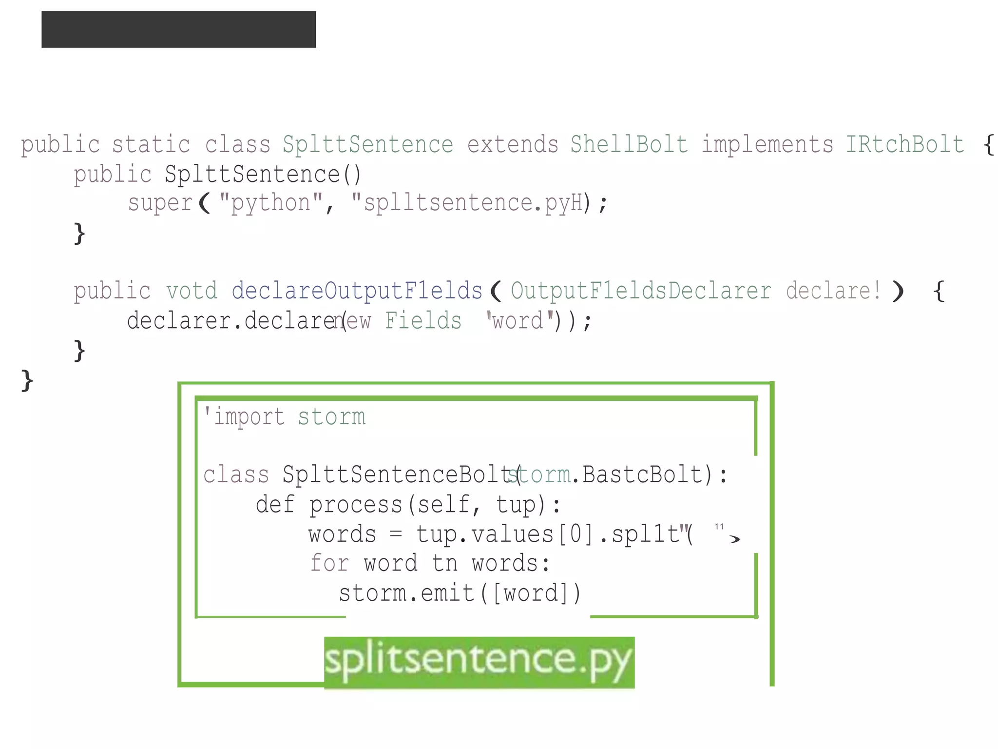 ABSTRACTION : DRPC
)
public static class SplttSentence extends ShellBolt implements IRtchBolt {
public SplttSentence()
super("python", "splltsentence.pyH);
}
public votd declareOutputF1elds(OutputF1eldsDeclarer declare!){
declarer.declaren(ew Fields ''word''));
}
}
'import storm
class SplttSentenceBolts(torm.BastcBolt):
def process(self, tup):
words = tup.values[0].spl1t"( 11
for word tn words:
storm.emit([word])
 