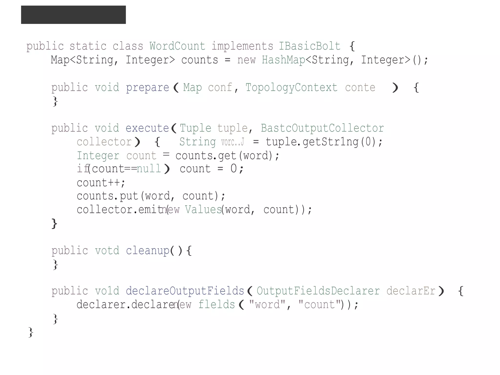 INSIDE A BOLT ..
public static class WordCount implements IBasicBolt {
Map<String, Integer> counts = new HashMap<String, Integer>();
public void prepare(Map conf, TopologyContext conte ) {
}
public void execute(Tuple tuple, BastcOutputCollector
collector){ String vorc..J = tuple.getStr1ng(0);
Integer count = counts.get(word);
if(count==null)count = 0;
count++;
counts.put(word, count);
collector.emitn(ew Values(word, count));
}
public votd cleanup(){
}
public vo1d declareOutputFields(OutputFieldsDeclarer declarEr){
declarer.declaren(ew flelds("word", "count"));
}
}
 