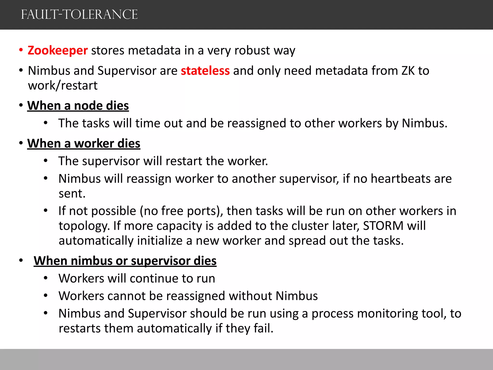 Fault-Tolerance
• Zookeeper stores metadata in a very robust way
• Nimbus and Supervisor are stateless and only need metadata from ZK to
work/restart
• When a node dies
• The tasks will time out and be reassigned to other workers by Nimbus.
• When a worker dies
• The supervisor will restart the worker.
• Nimbus will reassign worker to another supervisor, if no heartbeats are
sent.
• If not possible (no free ports), then tasks will be run on other workers in
topology. If more capacity is added to the cluster later, STORM will
automatically initialize a new worker and spread out the tasks.
• When nimbus or supervisor dies
• Workers will continue to run
• Workers cannot be reassigned without Nimbus
• Nimbus and Supervisor should be run using a process monitoring tool, to
restarts them automatically if they fail.
 