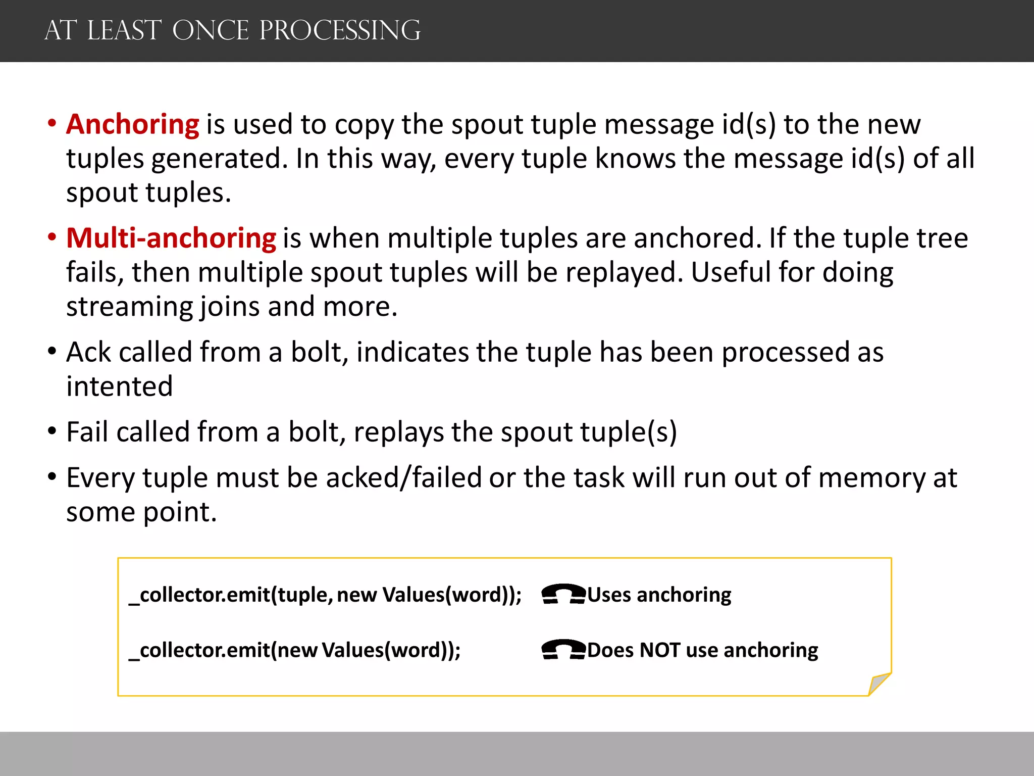 AT Least once processing
• Anchoring is used to copy the spout tuple message id(s) to the new
tuples generated. In this way, every tuple knows the message id(s) of all
spout tuples.
• Multi-anchoring is when multiple tuples are anchored. If the tuple tree
fails, then multiple spout tuples will be replayed. Useful for doing
streaming joins and more.
• Ack called from a bolt, indicates the tuple has been processed as
intented
• Fail called from a bolt, replays the spout tuple(s)
• Every tuple must be acked/failed or the task will run out of memory at
some point.
_collector.emit(tuple,new Values(word)); Uses anchoring
_collector.emit(new Values(word)); Does NOT use anchoring
 