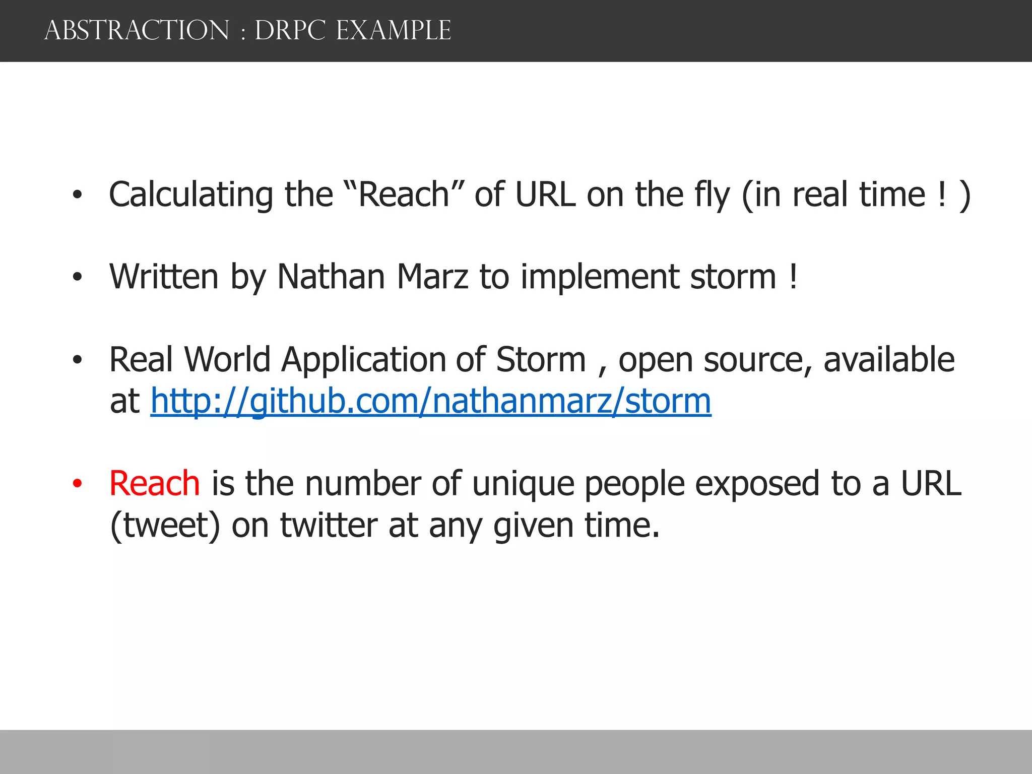 abstraction : DRPC example
• Calculating the “Reach” of URL on the fly (in real time ! )
• Written by Nathan Marz to implement storm !
• Real World Application of Storm , open source, available
at http://github.com/nathanmarz/storm
• Reach is the number of unique people exposed to a URL
(tweet) on twitter at any given time.
 