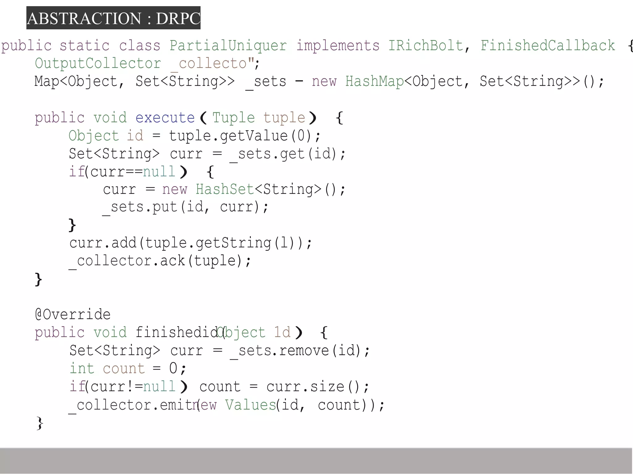 ABSTRACTION : DRPC
_collector.emitn(ew Values(id, count));
}
public static class PartialUniquer implements IRichBolt, FinishedCallback {
OutputCollector _collecto";
Map<Object, Set<String>> _sets - new HashMap<Object, Set<String>>();
public void execute(Tuple tuple){
Object id = tuple.getValue(0);
Set<String> curr = _sets.get(id);
if(curr==null){
curr = new HashSet<String>();
_sets.put(id, curr);
}
curr.add(tuple.getString(l));
_collector.ack(tuple);
}
@Override
public void finishedidO(bject 1d){
Set<String> curr = _sets.remove(id);
int count = 0;
if(curr!=null)count = curr.size();
 
