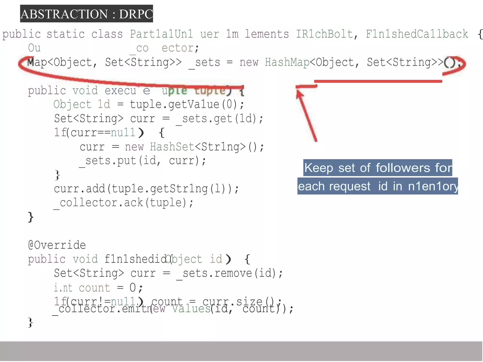 ABSTRACTION : DRPC
_collector.emitn(ew Values(id, count));
}
public static class Part1a1Un1 uer 1m lements IR1chBolt, F1n1shedCa1lback {
Ou _co ector;
ap<Object, Set<String>> _sets = new HashMap<Object, Set<String>>
public void execu e u
Object 1d = tuple.getVa1ue(0);
Set<String> curr = _sets.get(1d);
1f(curr==nu11){
curr = new HashSet<Str1ng>();
_sets.put(id, curr);
}
curr.add(tup1e.getStr1ng(l));
_collector.ack(tuple);
Keep set of followers for
each request id in n1en1ory
}
@Override
public void f1n1shedidO(bject id){
Set<String> curr = _sets.remove(id);
i.nt count = 0;
1f(curr!=nu11)count = curr.size();
 