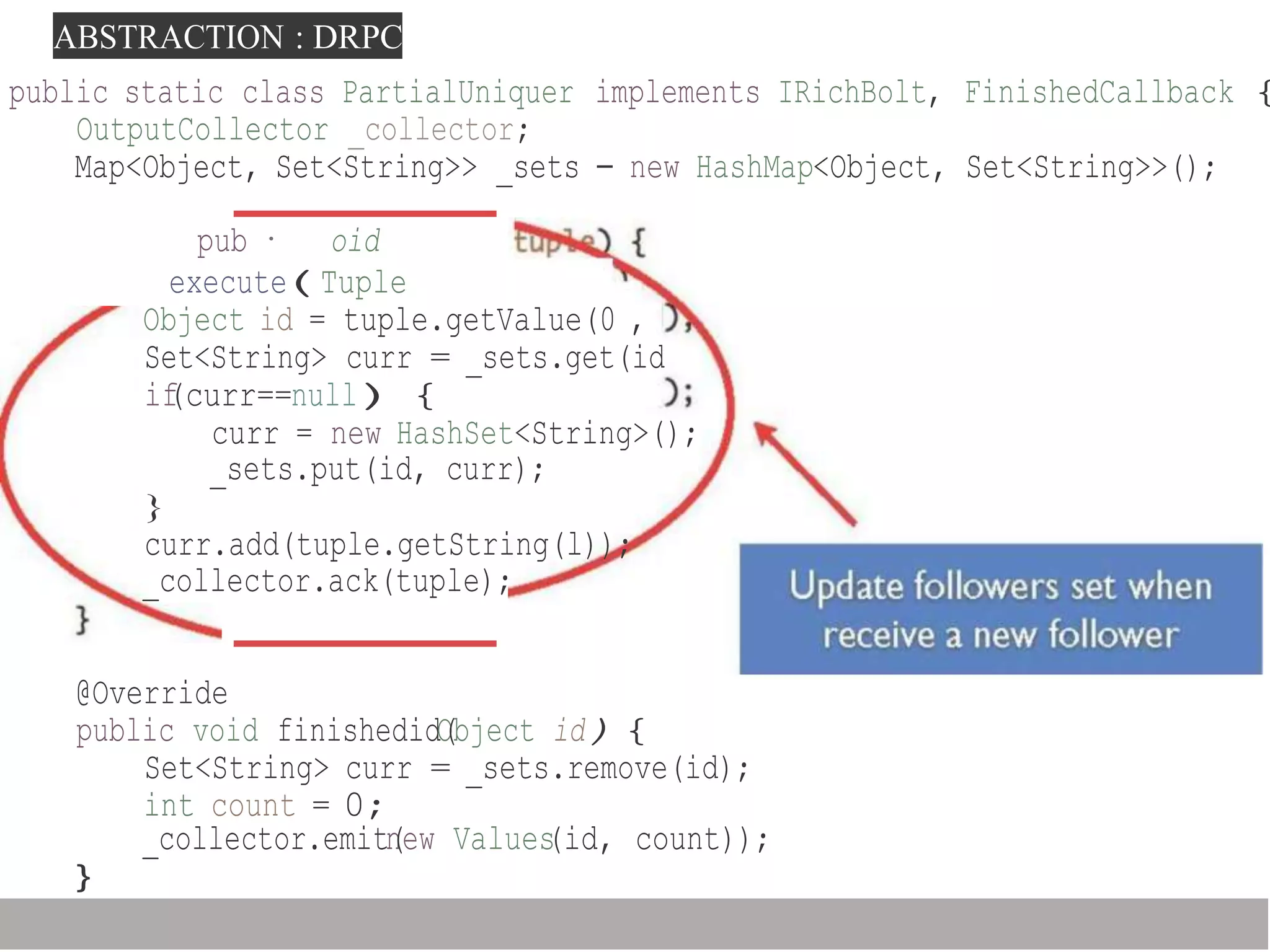 ABSTRACTION : DRPC
_collector.emitn(ew Values(id, count));
}
public static class PartialUniquer implements IRichBolt, FinishedCallback {
OutputCollector _collector;
Map<Object, Set<String>> _sets - new HashMap<Object, Set<String>>();
pub · oid
execute(Tuple
Object id = tuple.getValue(0 ,
Set<String> curr = _sets.get(id
if(curr==null){
curr = new HashSet<String>();
_sets.put(id, curr);
}
curr.add(tuple.getString(l));
_collector.ack(tuple);
@Override
public void finishedidO(bject id){
Set<String> curr = _sets.remove(id);
int count = 0;
 
