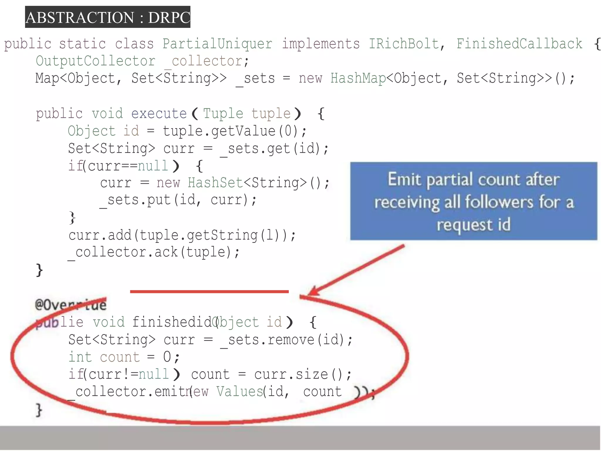 ABSTRACTION : DRPC
public static class PartialUniquer implements IRichBolt, FinishedCallback {
OutputCollector _collector;
Map<Object, Set<String>> _sets = new HashMap<Object, Set<String>>();
public void execute(Tuple tuple){
Object id = tuple.getValue(0);
Set<String> curr = _sets.get(id);
if(curr==null){
curr = new HashSet<String>();
_sets.put(id, curr);
}
curr.add(tuple.getString(l));
_collector.ack(tuple);
}
lie void finishedidO(bject id){
Set<String> curr = _sets.remove(id);
int count = 0;
if(curr!=null)count = curr.size();
_collector.emitn(ew Values(id, count
 
