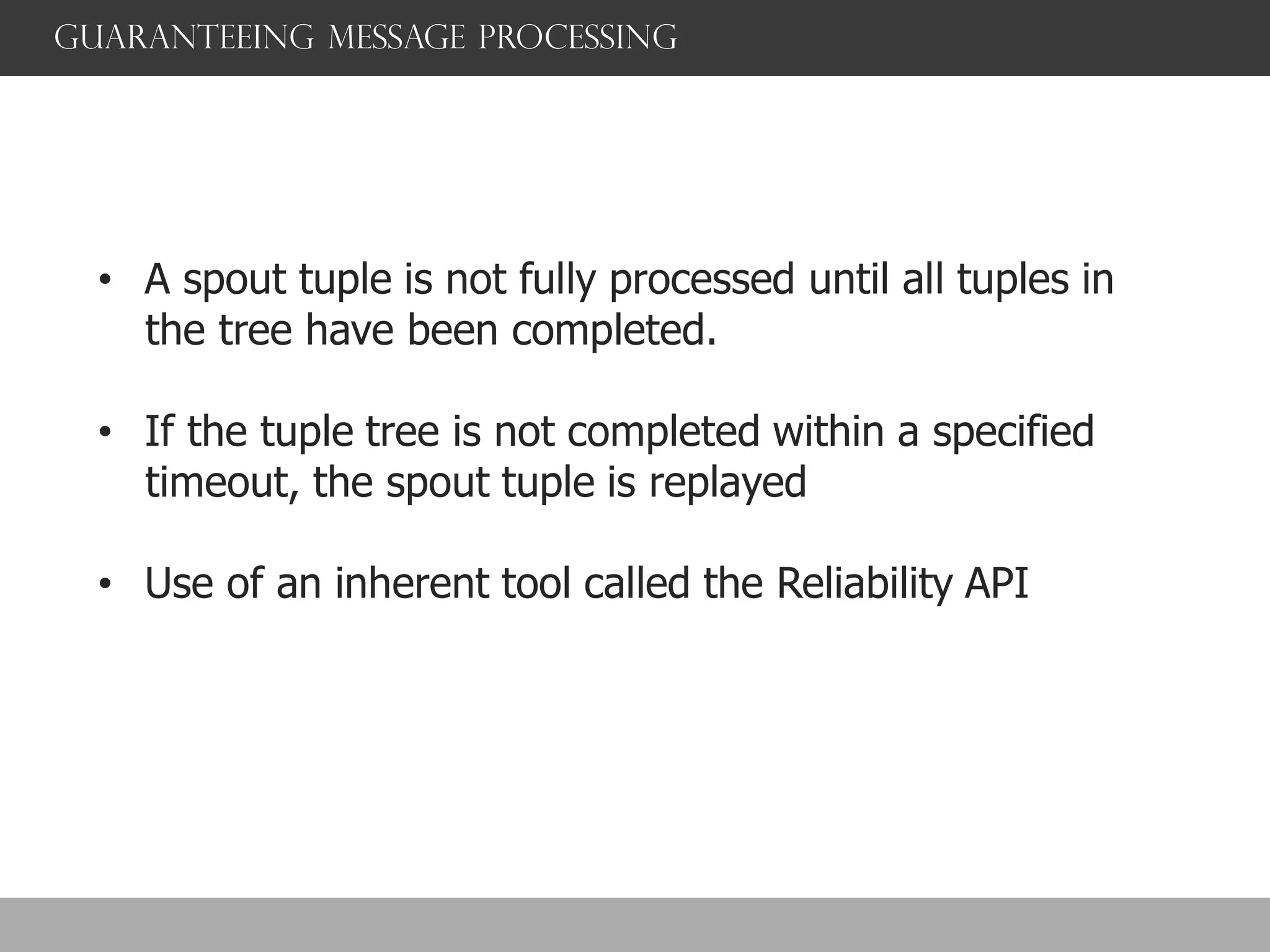 Guaranteeing message processing
• A spout tuple is not fully processed until all tuples in
the tree have been completed.
• If the tuple tree is not completed within a specified
timeout, the spout tuple is replayed
• Use of an inherent tool called the Reliability API
 