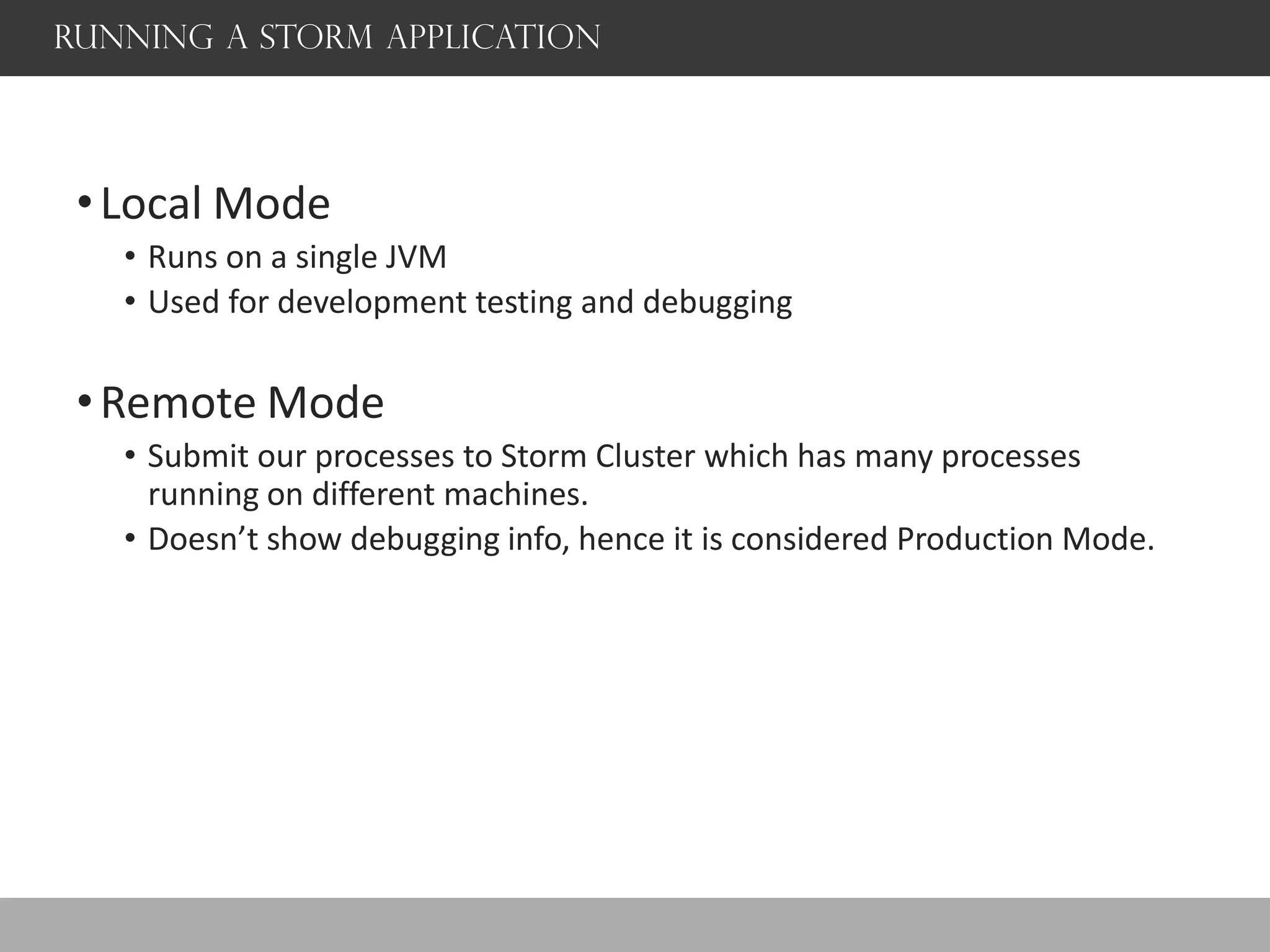 Running a storm application
•Local Mode
• Runs on a single JVM
• Used for development testing and debugging
•Remote Mode
• Submit our processes to Storm Cluster which has many processes
running on different machines.
• Doesn’t show debugging info, hence it is considered Production Mode.
 