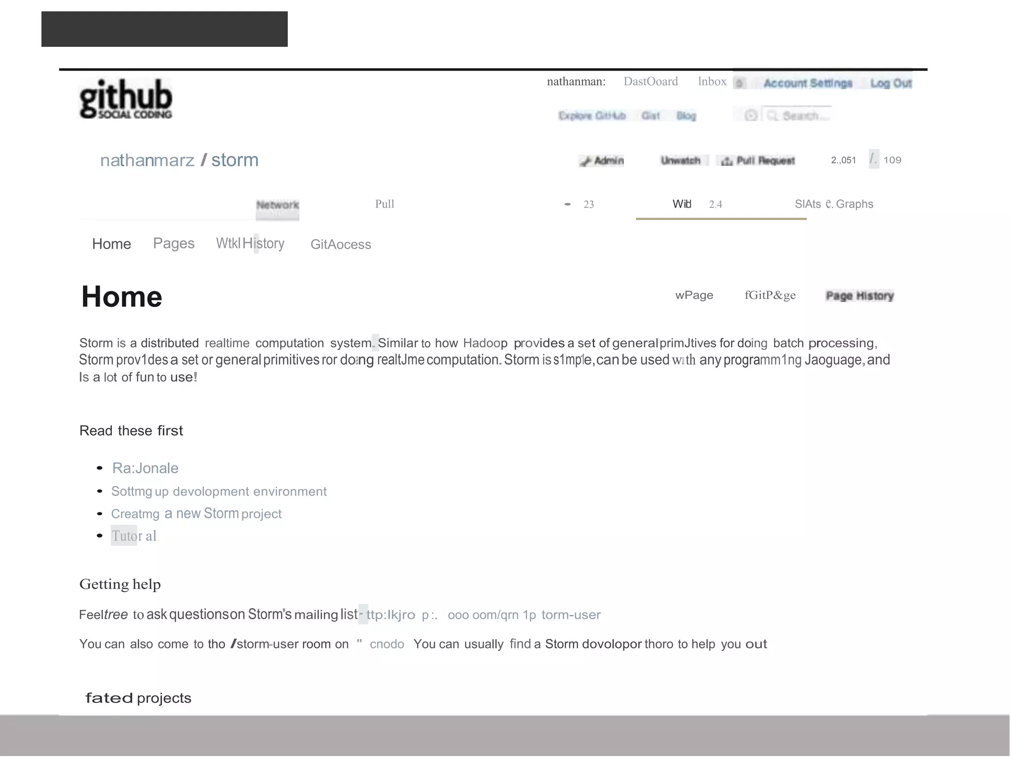 DOCUlVIENTATION
nathanman: DastOoard lnbox
nathanmarz I storm 2.,051 I. 109
Pull • 23 Wild 2.4 SlAts e.Graphs
Home Pages WtklHistory GitAocess
Home wPage fGitP&ge
Storm is a distributed realtime computation system.Similar to how Hadoop provides a set of generalprimJtives for doing batch processing,
Storm prov1desa set or generalprimitivesror doang realtJmecomputation.Storm iss1mp1e,canbe usedwath anyprogramm1ng Jaoguage,and
Is a lot of fun to use!
Read these first
• Ra:Jonale
• Sottmg up devolopment environment
• Creatmg a new Stormproject
• Tutor al
Getting help
Feeltree to askquestionson Storm's mailing list·ttp:lkjro p :. ooo oom/qrn 1p torm-user
You can also come to tho Istorm-user room on " cnodo You can usually find a Storm dovolopor thoro to help you out
fated projects
 