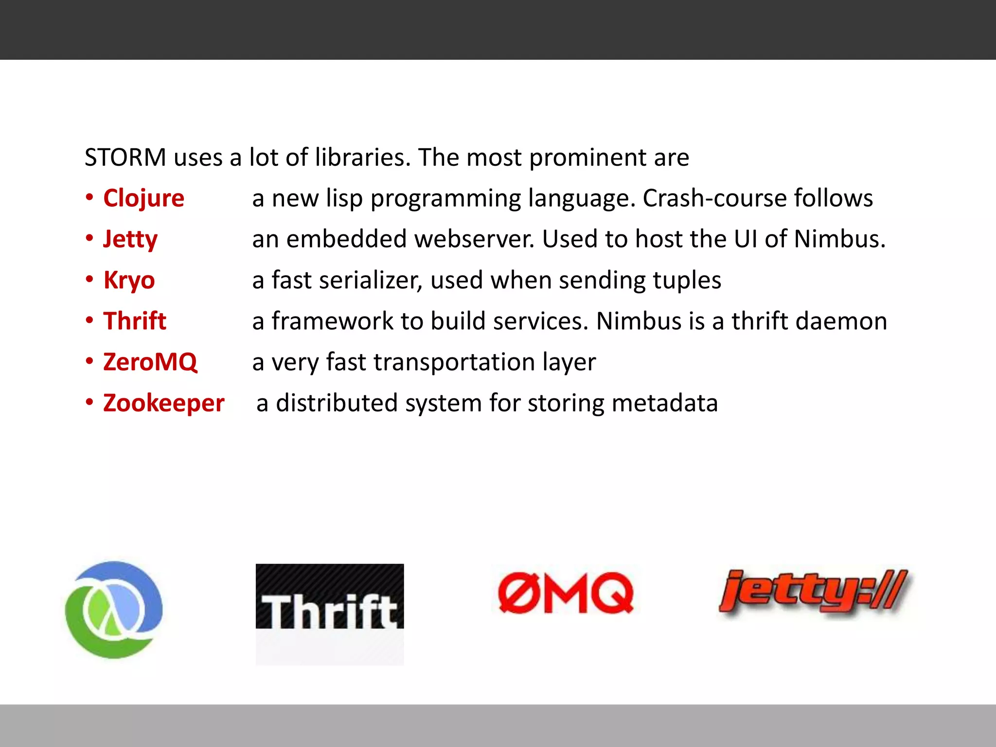 STORM LIBRARIES . .
STORM uses a lot of libraries. The most prominent are
• Clojure a new lisp programming language. Crash-course follows
• Jetty an embedded webserver. Used to host the UI of Nimbus.
• Kryo a fast serializer, used when sending tuples
• Thrift a framework to build services. Nimbus is a thrift daemon
• ZeroMQ a very fast transportation layer
• Zookeeper a distributed system for storing metadata
 