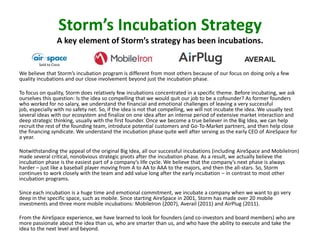 Storm’s Incubation Strategy
A key element of Storm’s strategy has been incubations.
Sold to Cisco

We believe that Storm’s incubation program is different from most others because of our focus on doing only a few
quality incubations and our close involvement beyond just the incubation phase.
To focus on quality, Storm does relatively few incubations concentrated in a specific theme. Before incubating, we ask
ourselves this question: Is the idea so compelling that we would quit our job to be a cofounder? As former founders
who worked for no salary, we understand the financial and emotional challenges of leaving a very successful
job, especially with no safety net. So, if the idea is not that compelling, we will not incubate the idea. We usually test
several ideas with our ecosystem and finalize on one idea after an intense period of extensive market interaction and
deep strategic thinking, usually with the first founder. Once we become a true believer in the Big Idea, we can help
recruit the rest of the founding team, introduce potential customers and Go-To-Market partners, and then help close
the financing syndicate. We understand the incubation phase quite well after serving as the early CEO of AireSpace for
a year.
Notwithstanding the appeal of the original Big Idea, all our successful incubations (including AireSpace and MobileIron)
made several critical, nonobvious strategic pivots after the incubation phase. As a result, we actually believe the
incubation phase is the easiest part of a company’s life cycle. We believe that the company’s next phase is always
harder – just like a baseball player moving from A to AA to AAA to the majors, and then the all-stars. So, Storm
continues to work closely with the team and add value long after the early incubation – in contrast to most other
incubation programs.
Since each incubation is a huge time and emotional commitment, we incubate a company when we want to go very
deep in the specific space, such as mobile. Since starting AireSpace in 2001, Storm has made over 20 mobile
investments and three more mobile incubations: MobileIron (2007), Averail (2011) and AirPlug (2011).
From the AireSpace experience, we have learned to look for founders (and co-investors and board members) who are
more passionate about the idea than us, who are smarter than us, and who have the ability to execute and take the
idea to the next level and beyond.

 