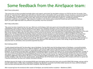 Some feedback from the AireSpace team:
Bob O’Hara (cofounder):
“The entire team at Storm provided invaluable advice and support, particularly Tae Hea Nahm acting as our CEO for the first 14 months. Their
attitude of “customers first” aligned very well with our desire to solve a real problem with our products, not just introduce a new technology for
its own sake. Their introductions to other venture firms and their personal relationships with the partners in those firms led directly to our
successfully filling out all of our funding rounds. After closing our A round, Storm continued to support us, introducing potential
employees, customers, and suppliers. Their network of contacts in the industry and our potential market was quite extensive. Without
Storm, our path might have been very different and, possibly, much less successful.”

Bob Friday (cofounder):
“My career has been shaped by two start ups- Metricom and AireSpace. Both were great and memorable experiences but AireSpace was
undoubtedly a case study on how you would want a start up to go. AireSpace started as a vision at Storm Ventures around wireless in the
enterprise and the incubation of four founders in their offices. I was fortunate enough to be one those founders and get to work with the
partners of Storm Ventures. Tae Hea Nahm who is a partner at Storm ventures was our founding CEO and provided us key leadership in the early
days of the company. While there are many factors to the success of any startup, one of the key ones is understanding the problem and
opportunity. Tae Hea provided the leadership, industry contacts and time necessary to understand the problem and define the product that
allowed us to successfully raise money and ultimately deliver the solution that the market was looking for. So while there are many things
needed for the success of a startup, one of the key ones for any founder is correctly defining the solution up front and minimizing any course
corrections that would require unplanned fund raising. With Storm’s support and Tae Hea’s early leadership in the company as CEO and later as
a board member, AireSpace was a great successful 3 ½ year adventure from defining the solution, fund raising, hiring the development and
executive team to ultimately a very successful acquisition by Cisco.”
Brett Galloway (CEO):
“I really enjoyed working with Tae Hea when I was at AireSpace. Tae Hea Nahm was the founding investor of AireSpace, a successful wireless
LAN systems startup acquired by Cisco in 2005 for $450mm. Tae Hea did a great job pulling together the founding team and setting them on a
path systematically to determine customers’ top problems with wireless LAN’s and to create an innovative architecture to address those
problems. As successful as we were later in bringing the AireSpace products to market, the seeds of our success were planted before I arrived, in
Tae Hea’s hands-on mentoring of the founding team as interim CEO. When I joined as CEO, Tae Hea graciously handed over the reins (and they
were great reins!) Thereafter I was the grateful beneficiary of Tae Hea’s incisive counsel. He is great at quickly coming to the heart of a matter
and gently suggesting a way forward. We were in a fast-moving and highly competitive space; Tae Hea’s support made a huge difference to me
and the company. In all, Tae Hea was a great partner, along with the rest of the board, as we rapidly grew the company and came to a great exit.
I heartily recommend Tae Hea as an investor and board member.”
AireSpace became the leader in the emerging WLAN space leveraging a great executive team and successful OEM GTM strategy, and was sold to
Cisco for $450 million in 2005. More importantly, AireSpace has become a successful multi-billion dollar business for Cisco, and the AireSpace
team has done extremely well at Cisco and other companies. Red Herring article
After recovering from the emotional roller coaster of AireSpace, we started another incubation – MobileIron (2007).

 