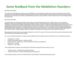 Some feedback from the MobileIron founders:
Ajay Mishra (cofounder):
“As a cofounder of AireSpace (acquired by Cisco) and MobileIron, I have worked closely with Tae Hea in the founding and success of both
companies. He understands the sausage-making process of startups very well. More specifically, he helped me recruit the founders, develop
the business plan, close the other investors, and provided key counsel as a board member. I would recommend him as the founding investor
for any start-up.”

Bob Tinker (cofounder):
“I’ve had two laps around the track with Storm and Tae Hea—first was AireSpace sold to Cisco in 2005—then our current company
MobileIron, which we are building to be stand alone profitable company. I’ve had the pleasure of working with Tae Hea closely in both
companies. Tae Hea finds core strategic market theses and backs a team to tackle it. Tae Hea has great coaching instincts, doesn’t get hung up
on the details, and has the knack to see through all the noise and smoke and focus in on the one or two “knobs” that matter. His focus on
building capital efficient companies is a source of long term value. As an entrepreneur, he is very helpful at the early stage fundraising all the
way through the latter stage business strategy when scaling and focusing on cost of sales. He trusts the executives to do the right thing but
won’t waver to deliver a tough message. I respect Tae Hea and I look forward to 3rd lap around the track with him and Storm.”
Many people ask how we become such passionate believers in an idea. The answer is that we must know the space and ecosystem extremely
well. We identify market opportunities through:
• Our current portfolio companies. In mobile, we have visibility of the full mobile stack from the mobile carrier to semis/devices to games:
o
o
o
o
o

mobile games – Com2uS
mobile advertising/promotions – Admobius, Cellfire
mobile enterprise – Appcelerator, Averail, MobileIron, Modo Labs and Splashtop
mobile carrier – AirPlug
mobile semi – iML, Silego

• Our exited portfolio companies, who have become multi-billion businesses for their acquirers, such as
o
o

mobile enterprise – AireSpace/Cisco (WLAN switching)
mobile semiconductor – Berkana Wireless/Qualcomm (cellular RF)

• Our ecosystem partners, who are the mobile leaders in Silicon Valley or Korea (like Samsung, LG and KT).

 