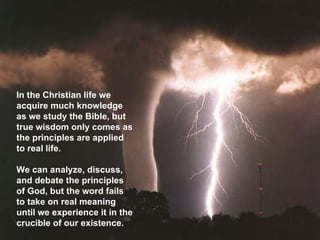 In the Christian life we acquire much knowledge as we study the Bible, but true wisdom only comes as the principles are applied to real life.  We can analyze, discuss, and debate the principles of God, but the word fails to take on real meaning until we experience it in the crucible of our existence.  