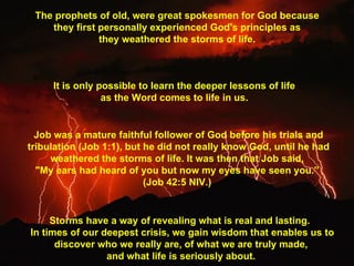 The prophets of old, were great spokesmen for God because  they first personally experienced God's principles as  they weathered the storms of life.  It is only possible to learn the deeper lessons of life  as the Word comes to life in us.  Job was a mature faithful follower of God before his trials and tribulation (Job 1:1), but he did not really know God, until he had weathered the storms of life. It was then that Job said,  "My ears had heard of you but now my eyes have seen you.”  (Job 42:5 NIV.)  Storms have a way of revealing what is real and lasting.   In times of our deepest crisis, we gain wisdom that enables us to discover who we really are, of what we are truly made,  and what life is seriously about.  