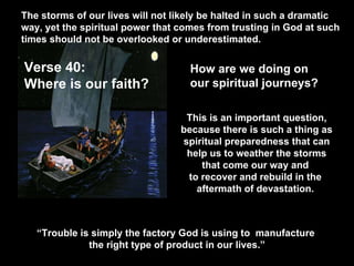 The storms of our lives will not likely be halted in such a dramatic way, yet the spiritual power that comes from trusting in God at such times should not be overlooked or underestimated.  Verse 40:  Where is our faith?  How are we doing on  our spiritual journeys? This is an important question, because there is such a thing as spiritual preparedness that can help us to weather the storms that come our way and  to recover and rebuild in the  aftermath of devastation.  “ Trouble is simply the factory God is using to  manufacture  the right type of product in our lives.” 
