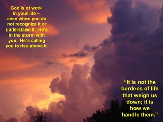 God is at work  in your life –  even when you do not recognize it or understand it.  He’s in the storm with you.  He’s calling you to rise above it  “ It is not the burdens of life that weigh us down; it is how we handle them.”  