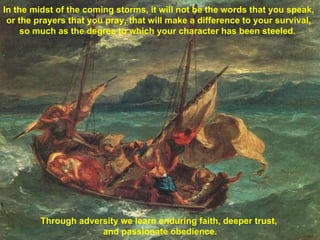 Through adversity we learn enduring faith, deeper trust,  and passionate obedience. In the midst of the coming storms, it will not be the words that you speak, or the prayers that you pray, that will make a difference to your survival, so much as the degree to which your character has been steeled.  