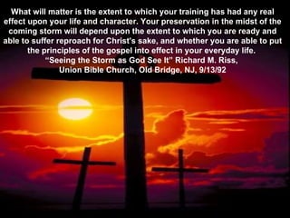 What will matter is the extent to which your training has had any real effect upon your life and character. Your preservation in the midst of the coming storm will depend upon the extent to which you are ready and able to suffer reproach for Christ's sake, and whether you are able to put the principles of the gospel into effect in your everyday life.  “ Seeing the Storm as God See It” Richard M. Riss,  Union Bible Church, Old Bridge, NJ, 9/13/92 