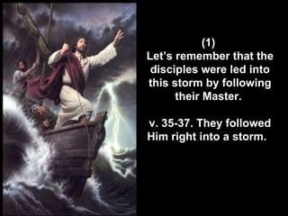 (1)  Let’s remember that the disciples were led into this storm by following their Master.  v. 35-37. They followed Him right into a storm.   