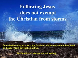 Following Jesus  does not exempt the Christian from storms. Some believe that storms come for the Christian only when they rebel or disobey God, but that’s not true.  God’s will isn’t always smooth sailing.  