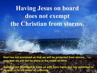 Having Jesus on board does not exempt the Christian from storms. God has not promised us that we will be protected from storms,  only that we will not be alone in the midst of them.  God has not promised to keep us safe from harm, but has promised to be with us in the midst of suffering.  