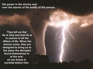 His power in the storms and  over the storms of life testify of His person.  They tell us that  He is God and that He is in control of all the affairs of life. When the storms come, they are designed to bring us to the place the disciples found themselves in  at the end:  on our knees in  worship before Him.  