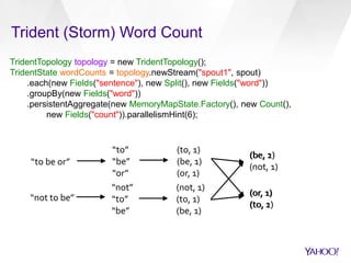 Trident (Storm) Word Count 
TridentTopology topology = new TridentTopology(); 
TridentState wordCounts = topology.newStream("spout1", spout) 
.each(new Fields("sentence"), new Split(), new Fields("word")) 
.groupBy(new Fields("word")) 
.persistentAggregate(new MemoryMapState.Factory(), new Count(), 
new Fields("count")).parallelismHint(6); 
“to be or” 
“to” 
“be” 
“or” 
(to, 1) 
(be, 1) 
(or, 1) 
1) 
1) 
“not to be” 
“not” 
“to” 
“be” 
(not, 1) 
(to, 1) 
(be, 1) 
(be, 2) 
(not, 1) 
(or, 1) 
(to, 2) 
 