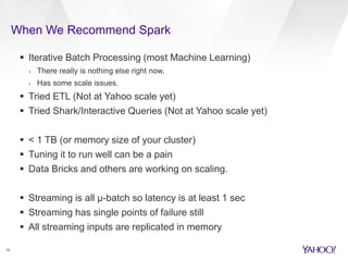 When We Recommend Spark 
16 
 Iterative Batch Processing (most Machine Learning) 
› There really is nothing else right now. 
› Has some scale issues. 
 Tried ETL (Not at Yahoo scale yet) 
 Tried Shark/Interactive Queries (Not at Yahoo scale yet) 
 < 1 TB (or memory size of your cluster) 
 Tuning it to run well can be a pain 
 Data Bricks and others are working on scaling. 
 Streaming is all μ-batch so latency is at least 1 sec 
 Streaming has single points of failure still 
 All streaming inputs are replicated in memory 
 