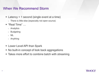 When We Recommend Storm 
17 
 Latency < 1 second (single event at a time) 
› There is little else (especially not open source) 
 “Real Time” … 
› Analytics 
› Budgeting 
› ML 
› Anything 
 Lower Level API than Spark 
 No built-in concept of look back aggregations 
 Takes more effort to combine batch with streaming 
 