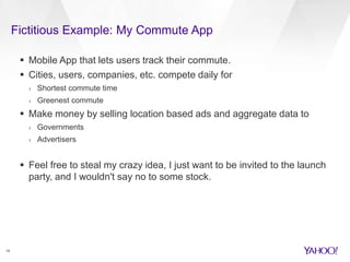 Fictitious Example: My Commute App 
18 
 Mobile App that lets users track their commute. 
 Cities, users, companies, etc. compete daily for 
› Shortest commute time 
› Greenest commute 
 Make money by selling location based ads and aggregate data to 
› Governments 
› Advertisers 
 Feel free to steal my crazy idea, I just want to be invited to the launch 
party, and I wouldn't say no to some stock. 
 