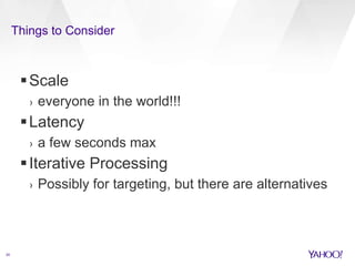 Things to Consider 
20 
Scale 
› everyone in the world!!! 
Latency 
› a few seconds max 
 Iterative Processing 
› Possibly for targeting, but there are alternatives 
 