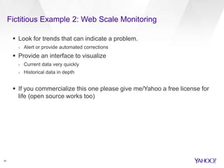 Fictitious Example 2: Web Scale Monitoring 
24 
 Look for trends that can indicate a problem. 
› Alert or provide automated corrections 
 Provide an interface to visualize 
› Current data very quickly 
› Historical data in depth 
 If you commercialize this one please give me/Yahoo a free license for 
life (open source works too) 
 