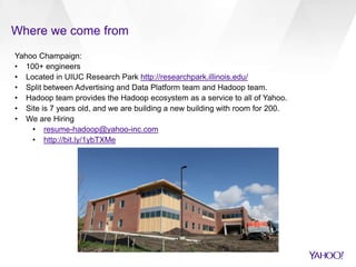 Where we come from 
Yahoo Champaign: 
• 100+ engineers 
• Located in UIUC Research Park http://researchpark.illinois.edu/ 
• Split between Advertising and Data Platform team and Hadoop team. 
• Hadoop team provides the Hadoop ecosystem as a service to all of Yahoo. 
• Site is 7 years old, and we are building a new building with room for 200. 
• We are Hiring 
• resume-hadoop@yahoo-inc.com 
• http://bit.ly/1ybTXMe 
 