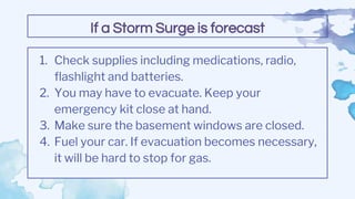 1. Check supplies including medications, radio,
flashlight and batteries.
2. You may have to evacuate. Keep your
emergency kit close at hand.
3. Make sure the basement windows are closed.
4. Fuel your car. If evacuation becomes necessary,
it will be hard to stop for gas.
If a Storm Surge is forecast
 