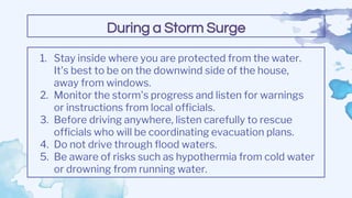 1. Stay inside where you are protected from the water.
It's best to be on the downwind side of the house,
away from windows.
2. Monitor the storm's progress and listen for warnings
or instructions from local officials.
3. Before driving anywhere, listen carefully to rescue
officials who will be coordinating evacuation plans.
4. Do not drive through flood waters.
5. Be aware of risks such as hypothermia from cold water
or drowning from running water.
During a Storm Surge
 
