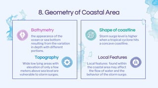 8. Geometry of Coastal Area
Shape of coastline
Storm surge level is higher
when a tropical cyclone hits
a concave coastline.
Bathymetry
the appearance of the
ocean or sea bottom
resulting from the variation
in depth with different
portions.
Local Features
Local features found within
the coastal area may affect
the flow of water and the
behavior of the storm surge.
Topography
Wide low lying areas with
elevation of only a few
meters above sea level are
vulnerable to storm surges.
 
