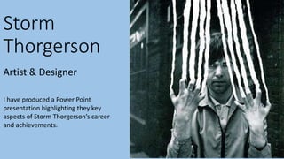 Storm 
Thorgerson 
Artist & Designer 
I have produced a Power Point 
presentation highlighting they key 
aspects of Storm Thorgerson’s career 
and achievements. 
 