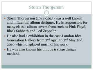 Storm Thorgerson 
 Storm Thorgerson (1944-2013) was a well known 
and influential album designer. He is responsible for 
many classic album covers from such as Pink Floyd, 
Black Sabbath and Led Zeppelin. 
 He also had a exhibition in the east-London Idea 
Generation Gallery from 2nd April to 2nd May 2nd, 
2010 which displaced much of his work. 
 He was also known his unique 6 stage design 
method. 
 