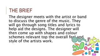 THE BRIEF 
The designer meets with the artist or band 
to discuss the genre of the music. They 
will go through song titles and lyrics to 
help aid the designs. The designer will 
then come up with shapes and colour 
schemes relevant top the overall feel and 
style of the artists work. 
 