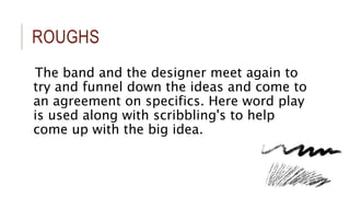 ROUGHS 
The band and the designer meet again to 
try and funnel down the ideas and come to 
an agreement on specifics. Here word play 
is used along with scribbling's to help 
come up with the big idea. 
 