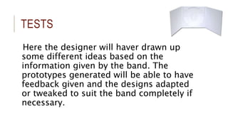 TESTS 
Here the designer will haver drawn up 
some different ideas based on the 
information given by the band. The 
prototypes generated will be able to have 
feedback given and the designs adapted 
or tweaked to suit the band completely if 
necessary. 
 