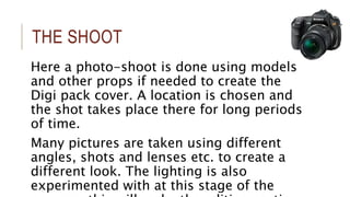 THE SHOOT 
Here a photo-shoot is done using models 
and other props if needed to create the 
Digi pack cover. A location is chosen and 
the shot takes place there for long periods 
of time. 
Many pictures are taken using different 
angles, shots and lenses etc. to create a 
different look. The lighting is also 
experimented with at this stage of the 
process, this will make the editing section 
 